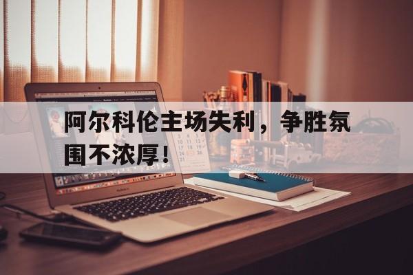 阿尔科伦主场失利，争胜氛围不浓厚！的简单介绍